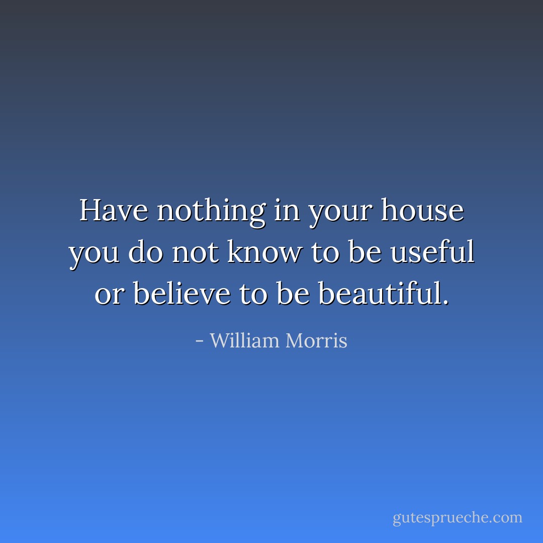 Have nothing in your house you do not know to be useful or believe to be beautiful. - William Morris