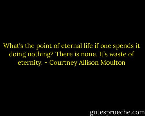 What’s the point of eternal life if one spends it doing nothing? There is none. It’s waste of eternity. - Courtney Allison Moulton