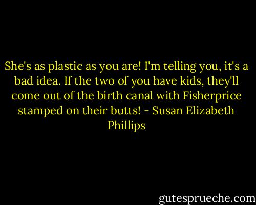 She's as plastic as you are! I'm telling you, it's a bad idea. If the two of you have kids, they'll come out of the birth canal with Fisherprice stamped on their butts! - Susan Elizabeth Phillips