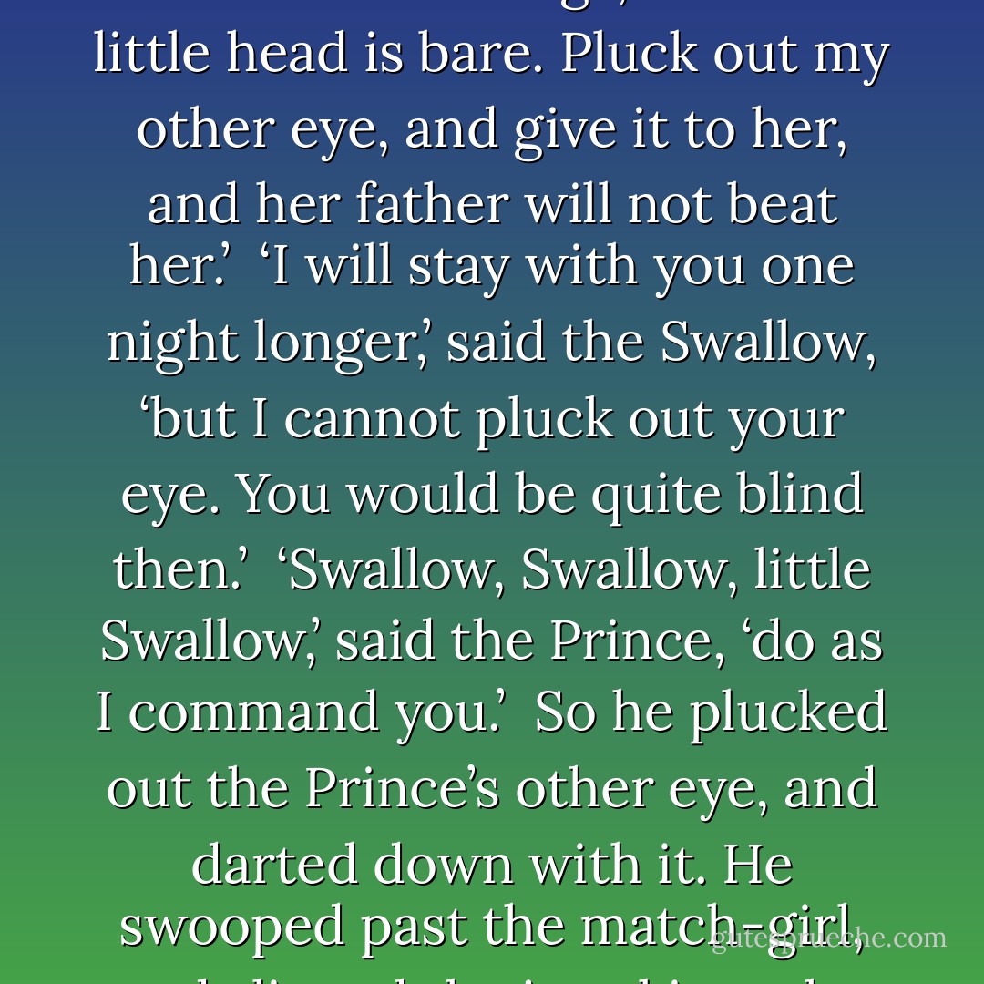 In the square below,’ said the Happy Prince, ‘there stands a little match-girl. She has let her matches fall in the gutter, and they are all spoiled. Her father will beat her if she does not bring home some money, and she is crying. She has no shoes or stockings, and her little head is bare. Pluck out my other eye, and give it to her, and her father will not beat her.’<br /><br />‘I will stay with you one night longer,’ said the Swallow, ‘but I cannot pluck out your eye. You would be quite blind then.’<br /><br />‘Swallow, Swallow, little Swallow,’ said the Prince, ‘do as I command you.’<br /><br />So he plucked out the Prince’s other eye, and darted down with it. He swooped past the match-girl, and slipped the jewel into the palm of her hand. ‘What a lovely bit of glass,’ cried the little girl; and she ran home, laughing.<br /><br />Then the Swallow came back to the Prince. ‘You are blind now,’ he said, ‘so I will stay with you always. - Oscar Wilde