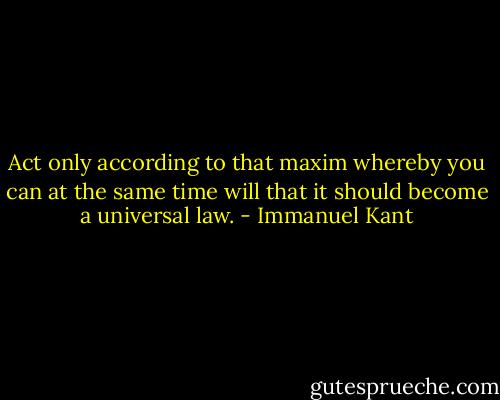 Act only according to that maxim whereby you can at the same time will that it should become a universal law. - Immanuel Kant