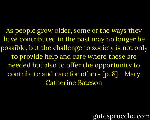 As people grow older, some of the ways they have contributed in the past may no longer be possible, but the challenge to society is not only to provide help and care where these are needed but also to offer the opportunity to contribute and care for others [p. 8] - Mary Catherine Bateson