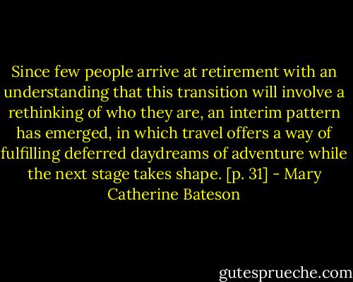Since few people arrive at retirement with an understanding that this transition will involve a rethinking of who they are, an interim pattern has emerged, in which travel offers a way of fulfilling deferred daydreams of adventure while the next stage takes shape. [p. 31] - Mary Catherine Bateson