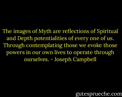 The images of Myth are reflections of Spiritual and Depth potentialities of every one of us. Through contemplating those we evoke those powers in our own lives to operate through ourselves. - Joseph Campbell