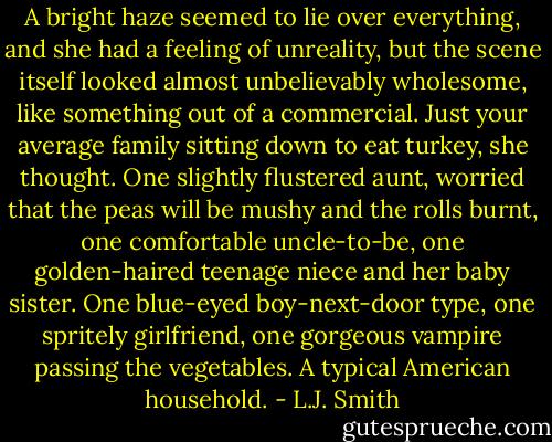 A bright haze seemed to lie over everything, and she had a feeling of unreality, but the scene itself looked almost unbelievably wholesome, like something out of a commercial. Just your average family sitting down to eat turkey, she thought. One slightly flustered aunt, worried that the peas will be mushy and the rolls burnt, one comfortable uncle-to-be, one golden-haired teenage niece and her baby sister. One blue-eyed boy-next-door type, one spritely girlfriend, one gorgeous vampire passing the vegetables. A typical American household. - L.J. Smith