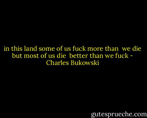 in this land some of us fuck more than <br />we die but most of us die <br />better than we fuck - Charles Bukowski