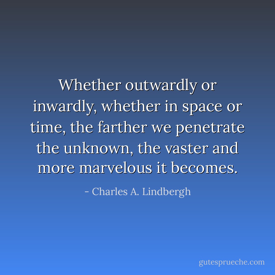 Whether outwardly or inwardly, whether in space or time, the farther we penetrate the unknown, the vaster and more marvelous it becomes. - Charles A. Lindbergh