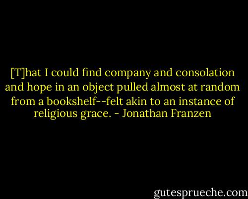 [T]hat I could find company and consolation and hope in an object pulled almost at random from a bookshelf--felt akin to an instance of religious grace. - Jonathan Franzen