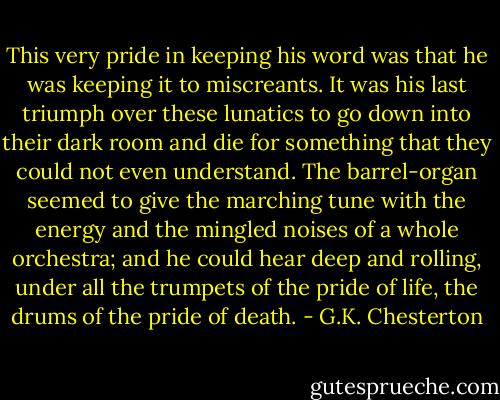 This very pride in keeping his word was that he was keeping it to miscreants. It was his last triumph over these lunatics to go down into their dark room and die for something that they could not even understand. The barrel-organ seemed to give the marching tune with the energy and the mingled noises of a whole orchestra; and he could hear deep and rolling, under all the trumpets of the pride of life, the drums of the pride of death. - G.K. Chesterton