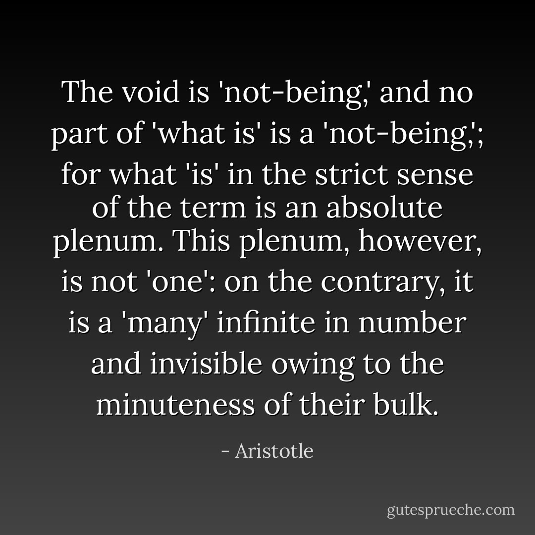 The void is 'not-being,' and no part of 'what is' is a 'not-being,'; for what 'is' in the strict sense of the term is an absolute plenum. This plenum, however, is not 'one': on the contrary, it is a 'many' infinite in number and invisible owing to the minuteness of their bulk. - Aristotle