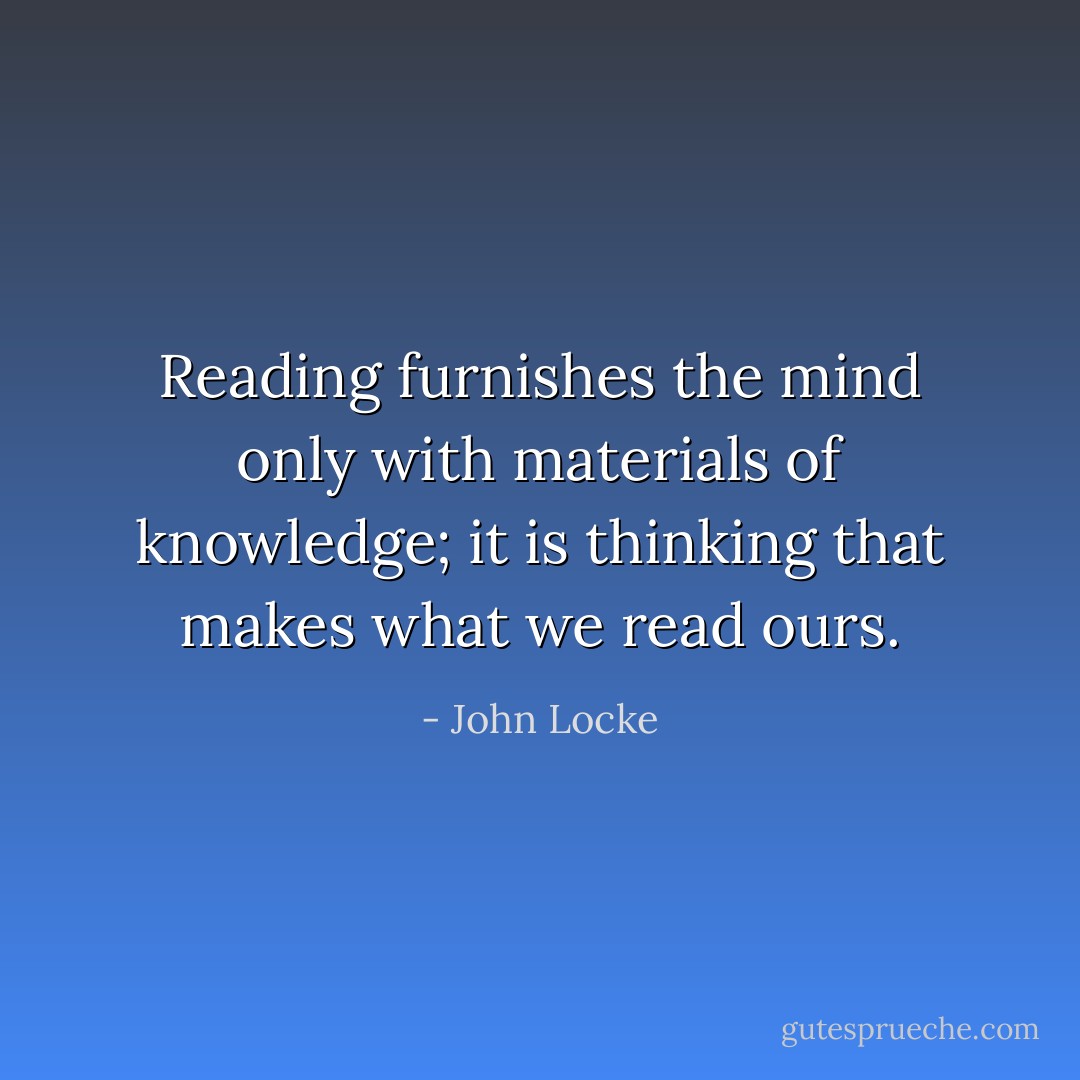 Reading furnishes the mind only with materials of knowledge; it is thinking that makes what we read ours. - John Locke