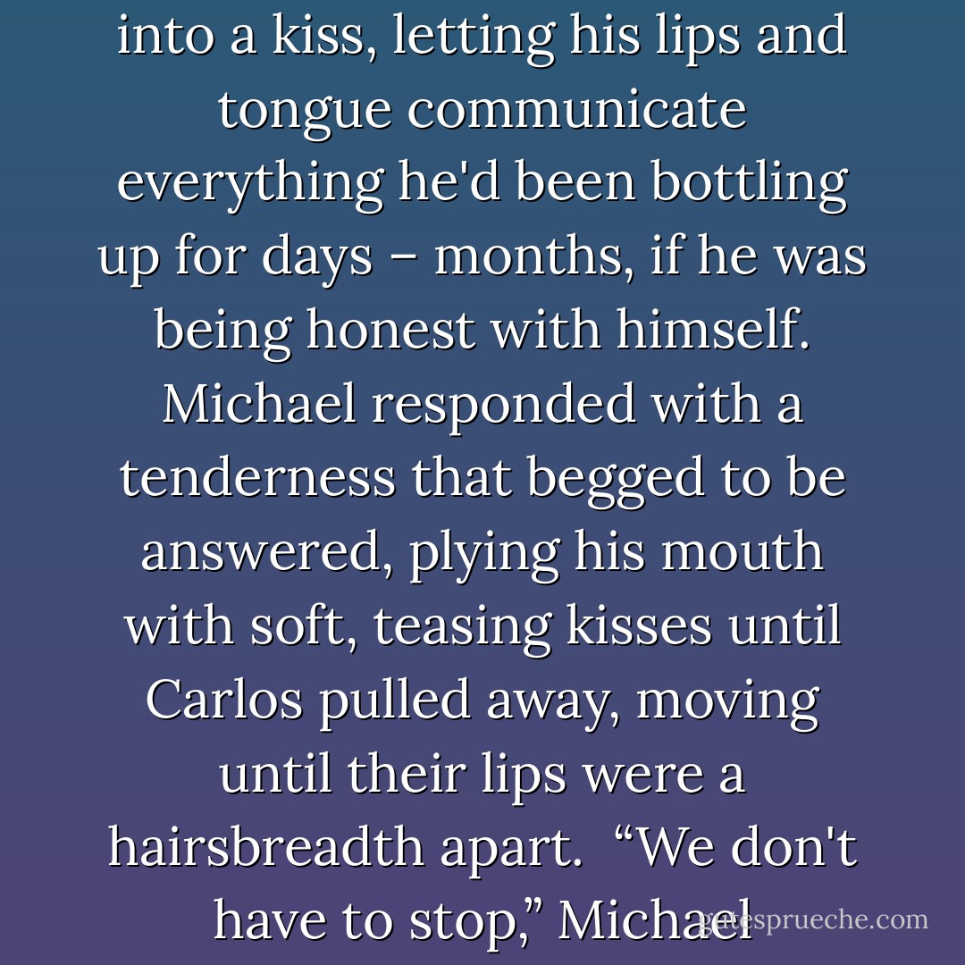 Before he could stop himself, Carlos pulled Michael down into a kiss, letting his lips and tongue communicate everything he'd been bottling up for days – months, if he was being honest with himself. Michael responded with a tenderness that begged to be answered, plying his mouth with soft, teasing kisses until Carlos pulled away, moving until their lips were a hairsbreadth apart.<br /><br />“We don't have to stop,” Michael whispered. - Sara Winters