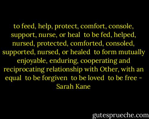to feed, help, protect, comfort, console, support, nurse, or heal<br /><br />to be fed, helped, nursed, protected, comforted, consoled, supported, nursed, or healed<br /><br />to form mutually enjoyable, enduring, cooperating and reciprocating relationship with Other, with an equal<br /><br />to be forgiven<br /><br />to be loved<br /><br />to be free - Sarah Kane