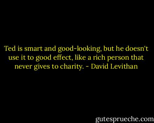 Ted is smart and good-looking, but he doesn't use it to good effect, like a rich person that never gives to charity. - David Levithan