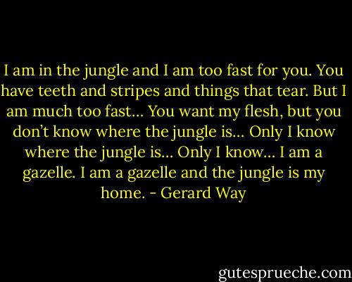 I am in the jungle and I am too fast for you. You have teeth and stripes and things that tear. But I am much too fast… You want my flesh, but you don’t know where the jungle is… Only I know where the jungle is… Only I know…<br />I am a gazelle.<br />I am a gazelle and the jungle is my home. - Gerard Way