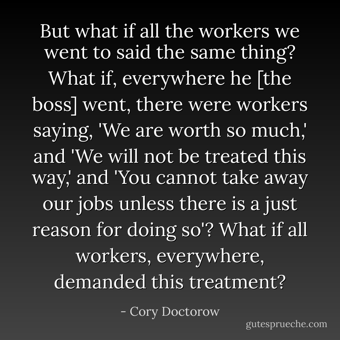 But what if all the workers we went to said the same thing? What if, everywhere he [the boss] went, there were workers saying, 'We are worth so much,' and 'We will not be treated this way,' and 'You cannot take away our jobs unless there is a just reason for doing so'? What if all workers, everywhere, demanded this treatment? - Cory Doctorow