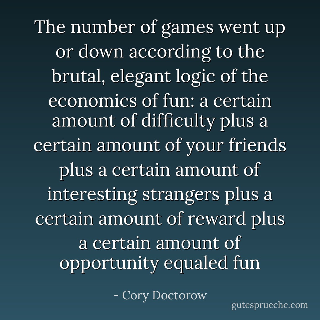 The number of games went up or down according to the brutal, elegant logic of the economics of fun:<br />a certain amount of difficulty<br />plus<br />a certain amount of your friends<br />plus<br />a certain amount of interesting strangers<br />plus<br />a certain amount of reward<br />plus<br />a certain amount of opportunity<br />equaled<br />fun - Cory Doctorow