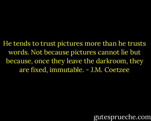 He tends to trust pictures more than he trusts words. Not because pictures cannot lie but because, once they leave the darkroom, they are fixed, immutable. - J.M. Coetzee