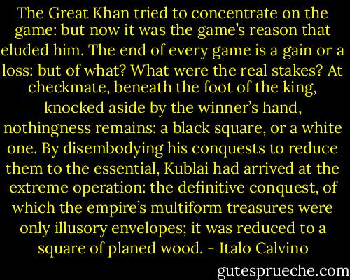 The Great Khan tried to concentrate on the game: but now it was the game’s reason that eluded him. The end of every game is a gain or a loss: but of what? What were the real stakes? At checkmate, beneath the foot of the king, knocked aside by the winner’s hand, nothingness remains: a black square, or a white one. By disembodying his conquests to reduce them to the essential, Kublai had arrived at the extreme operation: the definitive conquest, of which the empire’s multiform treasures were only illusory envelopes; it was reduced to a square of planed wood. - Italo Calvino