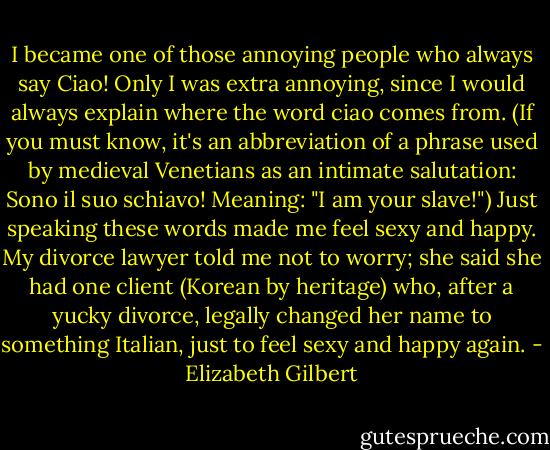 I became one of those annoying people who always say Ciao! Only I was extra annoying, since I would always explain where the word ciao comes from. (If you must know, it's an abbreviation of a phrase used by medieval Venetians as an intimate salutation: Sono il suo schiavo! Meaning: "I am your slave!") Just speaking these words made me feel sexy and happy. My divorce lawyer told me not to worry; she said she had one client (Korean by heritage) who, after a yucky divorce, legally changed her name to something Italian, just to feel sexy and happy again. - Elizabeth Gilbert