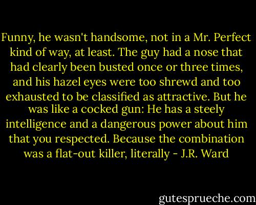 Funny, he wasn't handsome, not in a Mr. Perfect kind of way, at least. The guy had a nose that had clearly been busted once or three times, and his hazel eyes were too shrewd and too exhausted to be classified as attractive. But he was like a cocked gun: He has a steely intelligence and a dangerous power about him that you respected. Because the combination was a flat-out killer, literally - J.R. Ward