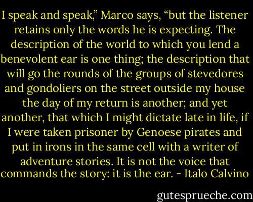 I speak and speak,” Marco says, “but the listener retains only the words he is expecting. The description of the world to which you lend a benevolent ear is one thing; the description that will go the rounds of the groups of stevedores and gondoliers on the street outside my house the day of my return is another; and yet another, that which I might dictate late in life, if I were taken prisoner by Genoese pirates and put in irons in the same cell with a writer of adventure stories. It is not the voice that commands the story: it is the ear. - Italo Calvino