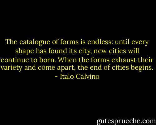 The catalogue of forms is endless: until every shape has found its city, new cities will continue to born. When the forms exhaust their variety and come apart, the end of cities begins. - Italo Calvino