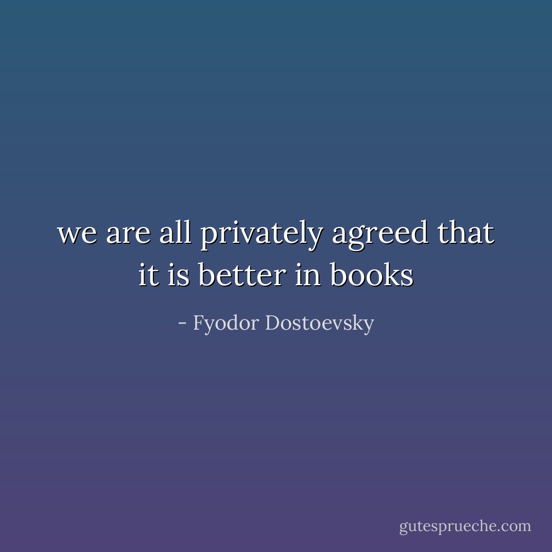 we are all privately agreed that it is better in books - Fyodor Dostoevsky