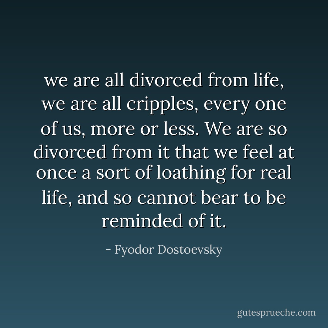 we are all divorced from life, we are all cripples, every one of us, more or less. We are so divorced from it that we feel at once a sort of loathing for real life, and so cannot bear to be reminded of it. - Fyodor Dostoevsky