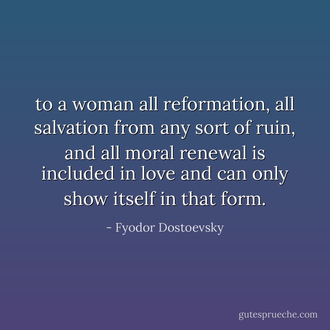 to a woman all reformation, all salvation from any sort of ruin, and all moral renewal is included in love and can only show itself in that form. - Fyodor Dostoevsky