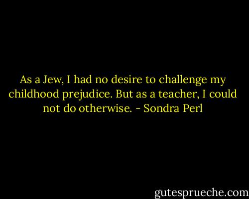 As a Jew, I had no desire to challenge my childhood prejudice. But as a teacher, I could not do otherwise. - Sondra Perl