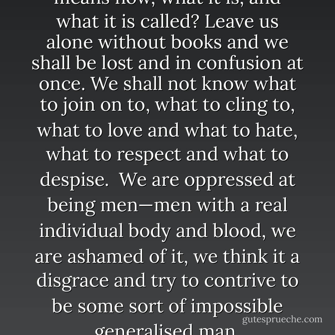 we don’t even know what living means now, what it is, and what it is called? Leave us alone without books and we shall be lost and in confusion at once. We shall not know what to join on to, what to cling to, what to love and what to hate, what to respect and what to despise. <br />We are oppressed at being men—men with a real individual body and blood, we are ashamed of it, we think it a disgrace and try to contrive to be some sort of impossible generalised man. - Fyodor Dostoevsky