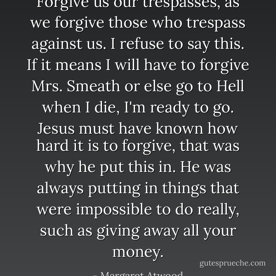 Forgive us our trespasses, as we forgive those who trespass against us.<br />I refuse to say this. If it means I will have to forgive Mrs. Smeath or else go to Hell when I die, I'm ready to go. Jesus must have known how hard it is to forgive, that was why he put this in. He was always putting in things that were impossible to do really, such as giving away all your money. - Margaret Atwood
