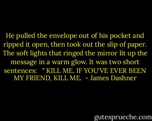 He pulled the envelope out of his pocket and ripped it open, then took out the slip of paper. The soft lights that ringed the mirror lit up the message in a warm glow. It was two short sentences:<br /><br /> " KILL ME. IF YOU'VE EVER BEEN MY FRIEND, KILL ME.  - James Dashner