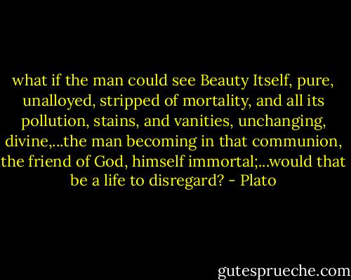 what if the man could see Beauty Itself, pure, unalloyed, stripped of mortality, and all its pollution, stains, and vanities, unchanging, divine,...the man becoming in that communion, the friend of God, himself immortal;...would that be a life to disregard? - Plato