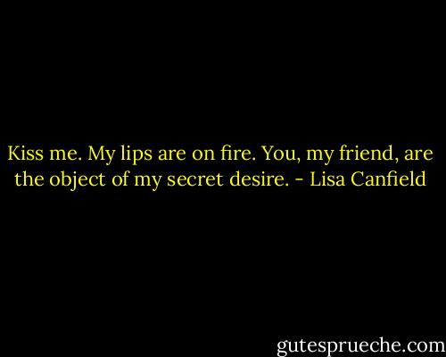 Kiss me. My lips are on fire.<br />You, my friend, are the object of my<br />secret desire. - Lisa Canfield