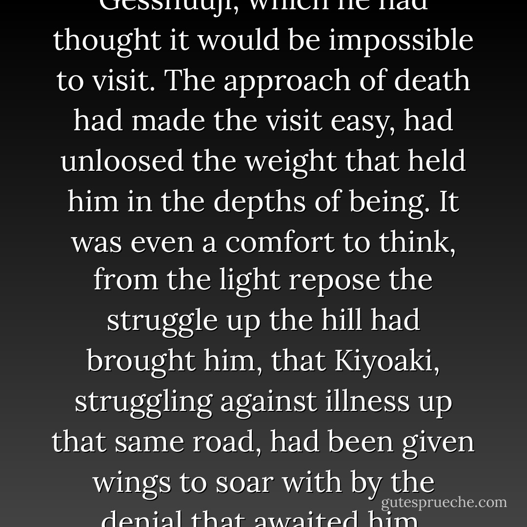 He was in a room of the Gesshuuji, which he had thought it would be impossible to visit. The approach of death had made the visit easy, had unloosed the weight that held him in the depths of being. It was even a comfort to think, from the light repose the struggle up the hill had brought him, that Kiyoaki, struggling against illness up that same road, had been given wings to soar with by the denial that awaited him. - Yukio Mishima