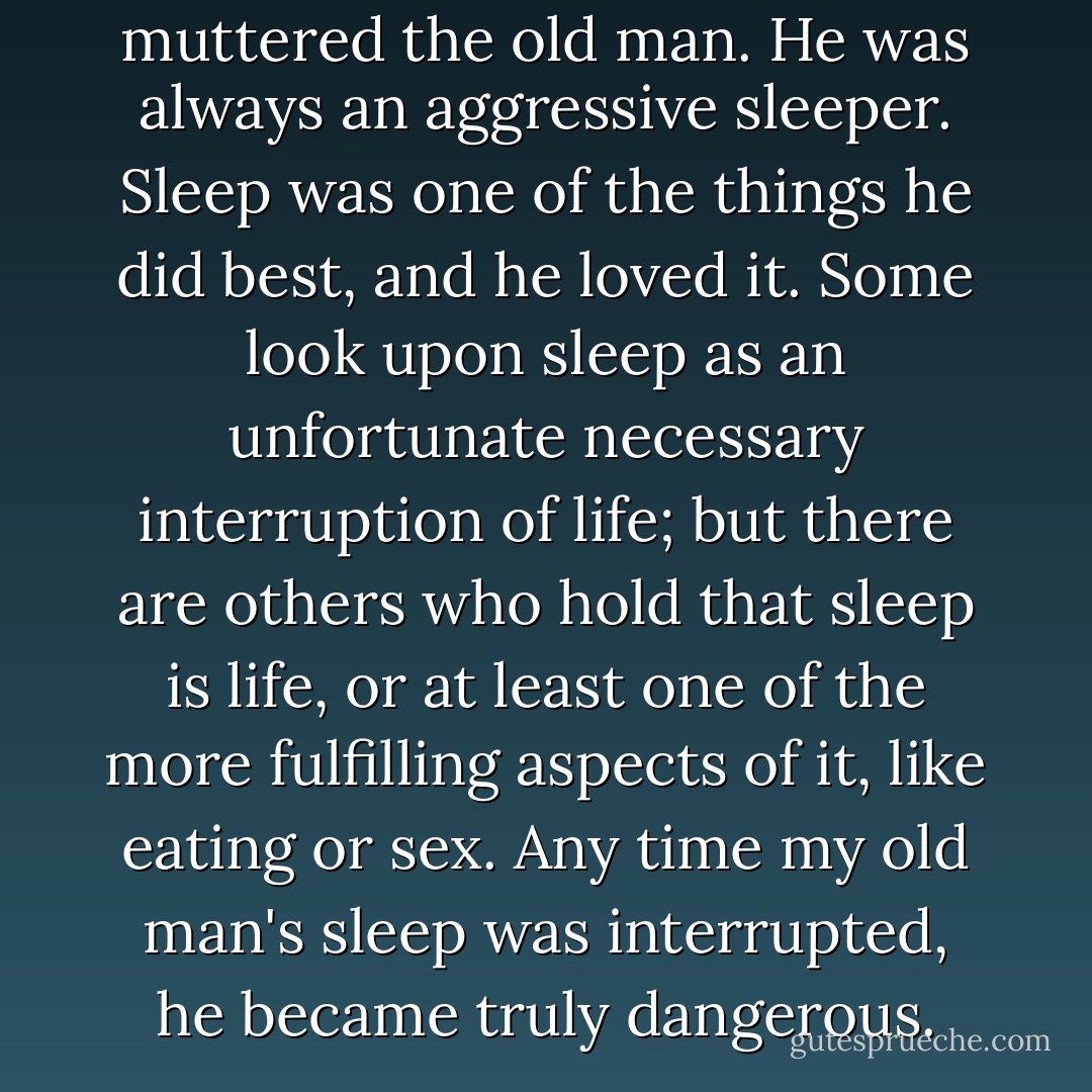 What the hell <i>time</i> is it?" muttered the old man. He was always an aggressive sleeper. Sleep was one of the things he did best, and he loved it. Some look upon sleep as an unfortunate necessary interruption of life; but there are others who hold that sleep <i>is</i> life, or at least one of the more fulfilling aspects of it, like eating or sex. Any time my old man's sleep was interrupted, he became truly dangerous. - Jean Shepherd