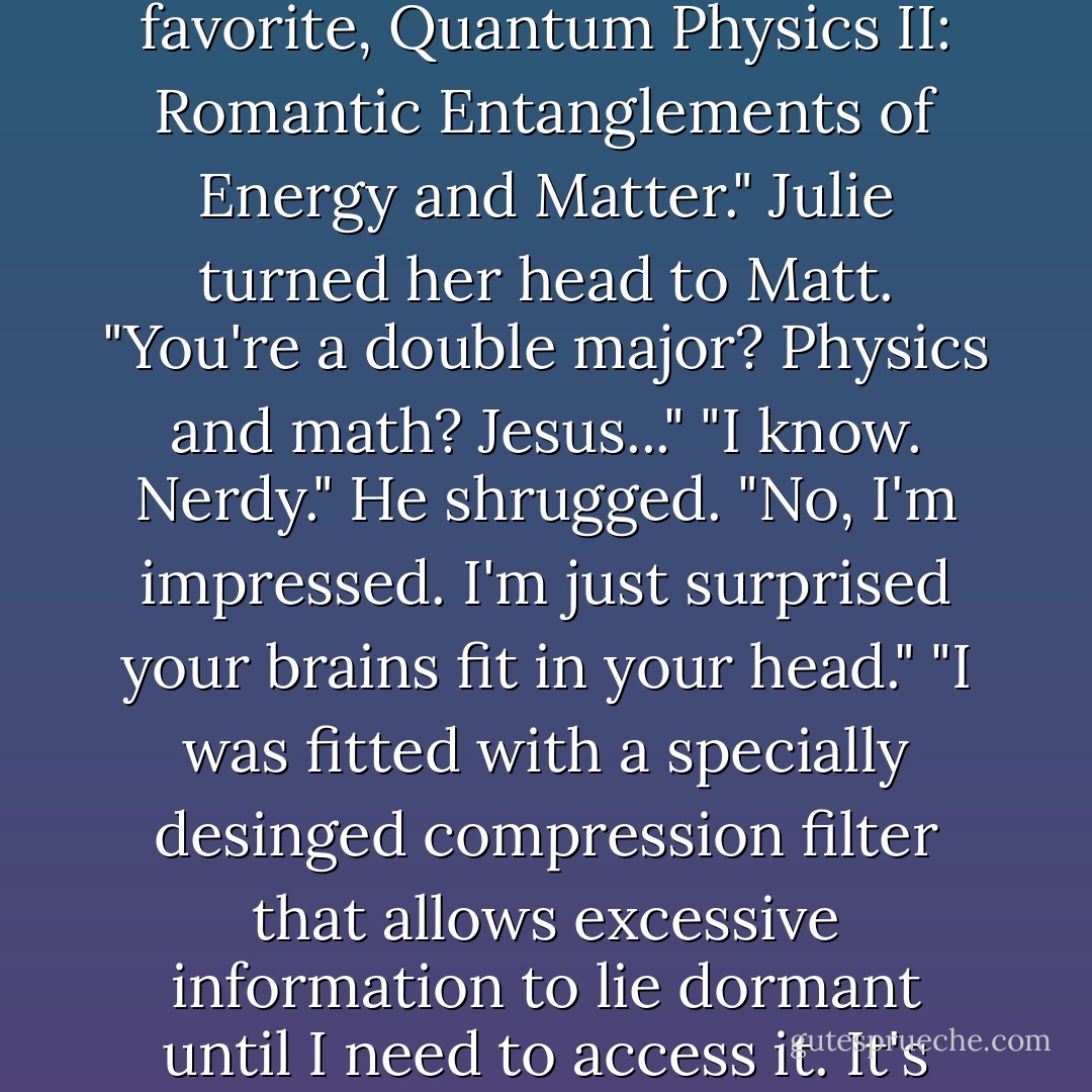 Matt laughed. "Close. That was last year. This year it's <i>Obsessive Deovtion to Fourier Analysis Theory and Applications</i>. And my personal favorite, <i>Quantum Physics II: Romantic Entanglements of Energy and Matter</i>."<br />Julie turned her head to Matt. "You're a double major? Physics and math? Jesus..."<br />"I know. Nerdy." He shrugged.<br />"No, I'm impressed. I'm just surprised your brains fit in your head."<br />"I was fitted with a specially desinged compression filter that allows excessive information to lie dormant until I need to access it. It's only the Beta version, so excuse any kinks that may appear. I really can't be held responsible. - Jessica Park