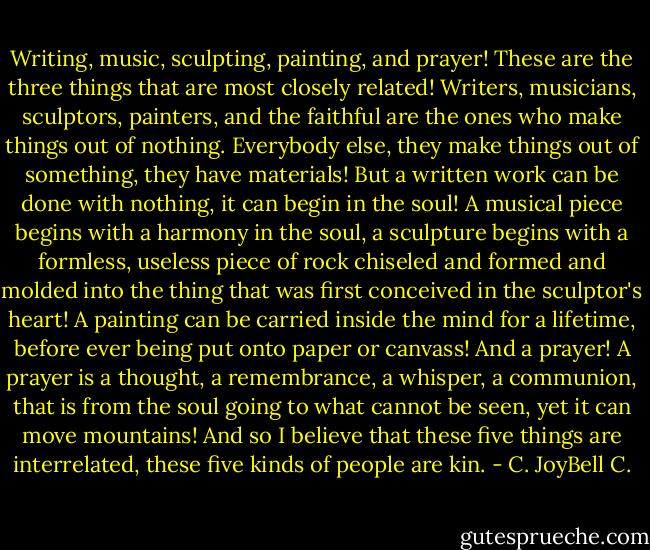 Writing, music, sculpting, painting, and prayer! These are the three things that are most closely related! Writers, musicians, sculptors, painters, and the faithful are the ones who make things out of nothing. Everybody else, they make things out of something, they have materials! But a written work can be done with nothing, it can begin in the soul! A musical piece begins with a harmony in the soul, a sculpture begins with a formless, useless piece of rock chiseled and formed and molded into the thing that was first conceived in the sculptor's heart! A painting can be carried inside the mind for a lifetime, before ever being put onto paper or canvass! And a prayer! A prayer is a thought, a remembrance, a whisper, a communion, that is from the soul going to what cannot be seen, yet it can move mountains! And so I believe that these five things are interrelated, these five kinds of people are kin. - C. JoyBell C.
