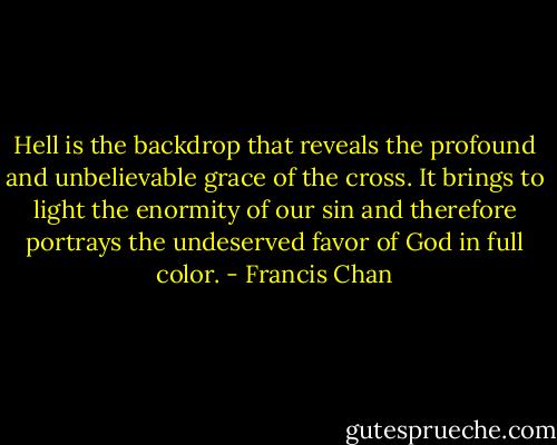 Hell is the backdrop that reveals the profound and unbelievable grace of the cross. It brings to light the enormity of our sin and therefore portrays the undeserved favor of God in full color. - Francis Chan
