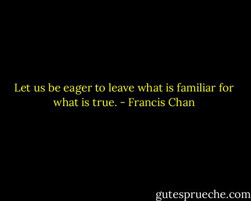 Let us be eager to leave what is familiar for what is true. - Francis Chan
