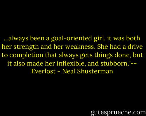 ...always been a goal-oriented girl. it was both her strength and her weakness. She had a drive to completion that always gets things done, but it also made her inflexible, and stubborn."-- Everlost - Neal Shusterman