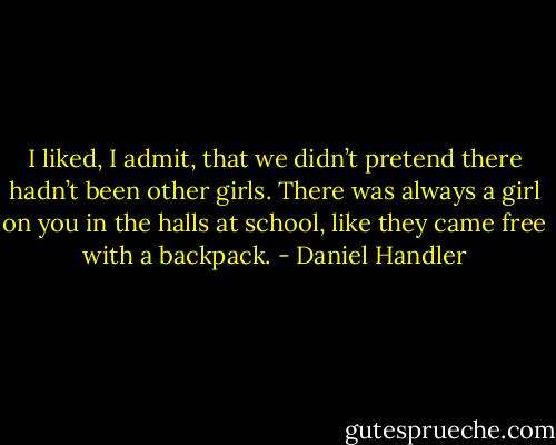 I liked, I admit, that we didn’t pretend there hadn’t been other girls. There was always a girl on you in the halls at school, like they came free with a backpack. - Daniel Handler