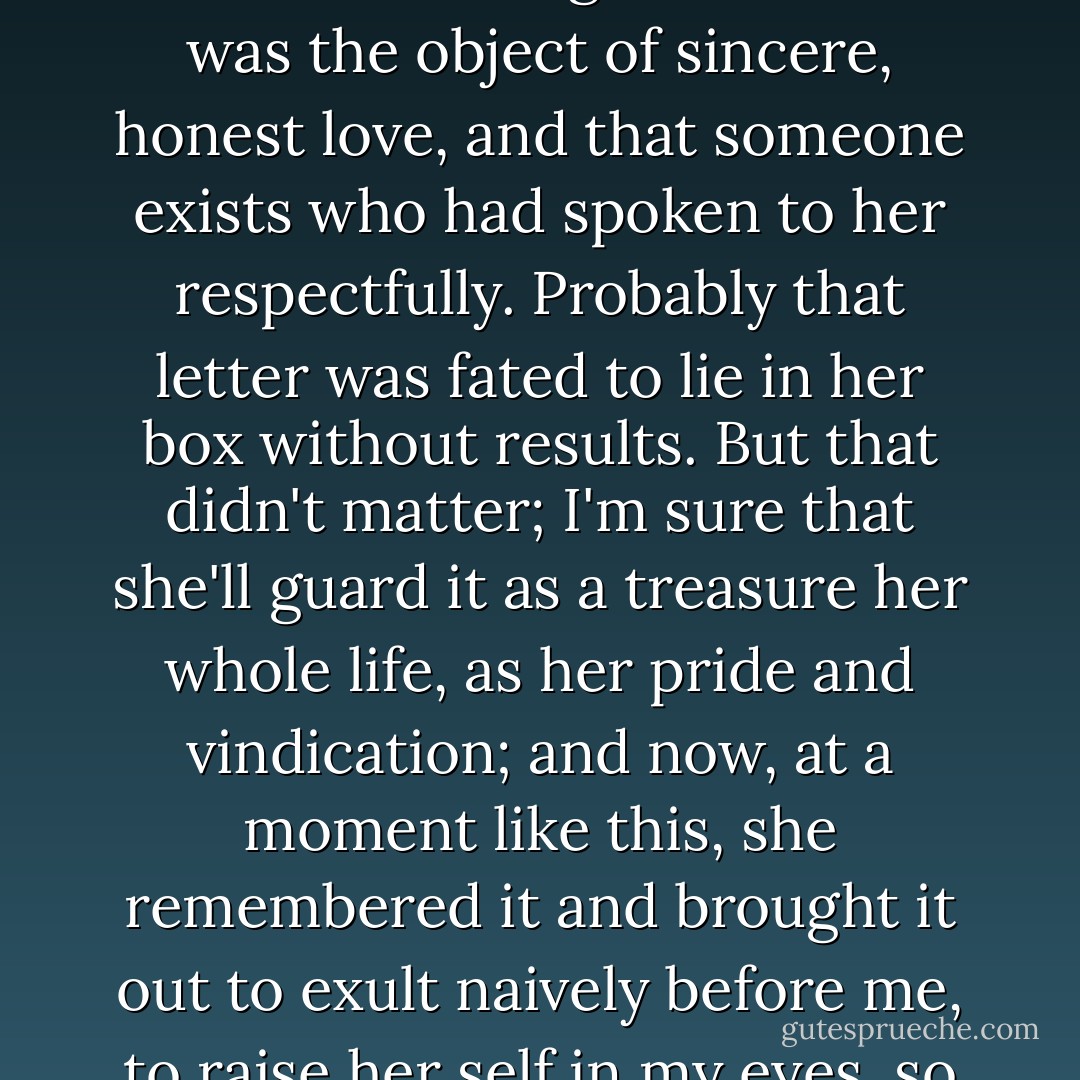The poor little thing, she'd saved this student's letter as a treasure and had run to fetch this precious treasure of hers, not wanting me to leave without knowing that she too was the object of sincere, honest love, and that someone exists who had spoken to her respectfully. Probably that letter was fated to lie in her box without results. But that didn't matter; I'm sure that she'll guard it as a treasure her whole life, as her pride and vindication; and now, at a moment like this, she remembered it and brought it out to exult naively before me, to raise her self in my eyes, so that I could see it for myself and could also think well of her."<br />― Fyodor Dostoyevsky, Notes from Underground - Fyodor Dostoevsky