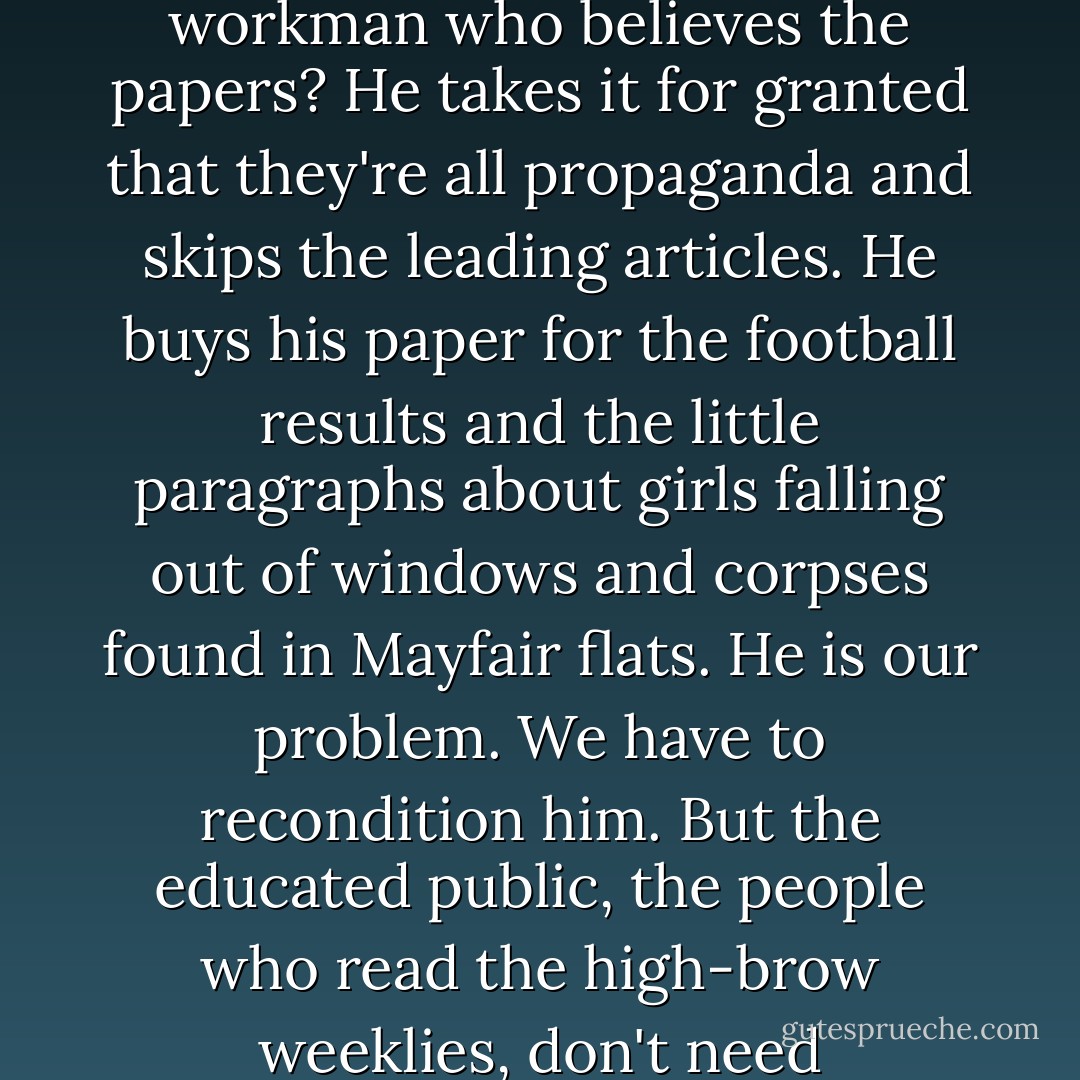 Why you fool, it's the educated reader who CAN be gulled. All our difficulty comes with the others. When did you meet a workman who believes the papers? He takes it for granted that they're all propaganda and skips the leading articles. He buys his paper for the football results and the little paragraphs about girls falling out of windows and corpses found in Mayfair flats. He is our problem. We have to recondition him. But the educated public, the people who read the high-brow weeklies, don't need reconditioning. They're all right already. They'll believe anything. - C.S. Lewis