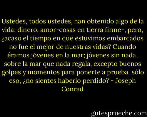 Ustedes, todos ustedes, han obtenido algo de la vida: dinero, amor-cosas en tierra firme-, pero, ¿acaso el tiempo en que estuvimos embarcados no fue el mejor de nuestras vidas? Cuando éramos jóvenes en la mar; jóvenes sin nada, sobre la mar que nada regala, excepto buenos golpes y momentos para ponerte a prueba, sólo eso, ¿no sientes haberlo perdido? - Joseph Conrad