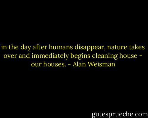 in the day after humans disappear, nature takes over and immediately begins cleaning house - our houses. - Alan Weisman