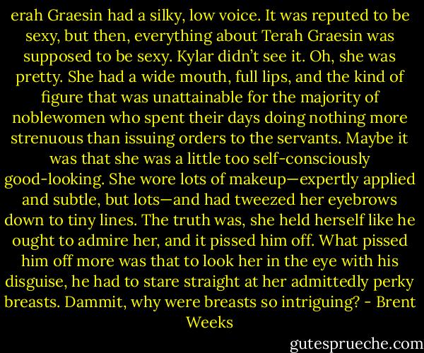 erah Graesin had a silky, low voice. It was reputed to be sexy, but then, everything about Terah Graesin was supposed to be sexy. Kylar didn’t see it. Oh, she was pretty. She had a wide mouth, full lips, and the kind of figure that was unattainable for the majority of noblewomen who spent their days doing nothing more strenuous than issuing orders to the servants. Maybe it was that she was a little too self-consciously good-looking. She wore lots of makeup—expertly applied and subtle, but lots—and had tweezed her eyebrows down to tiny lines. The truth was, she held herself like he ought to admire her, and it pissed him off. What pissed him off more was that to look her in the eye with his disguise, he had to stare straight at her admittedly perky breasts. Dammit, why were breasts so intriguing? - Brent Weeks