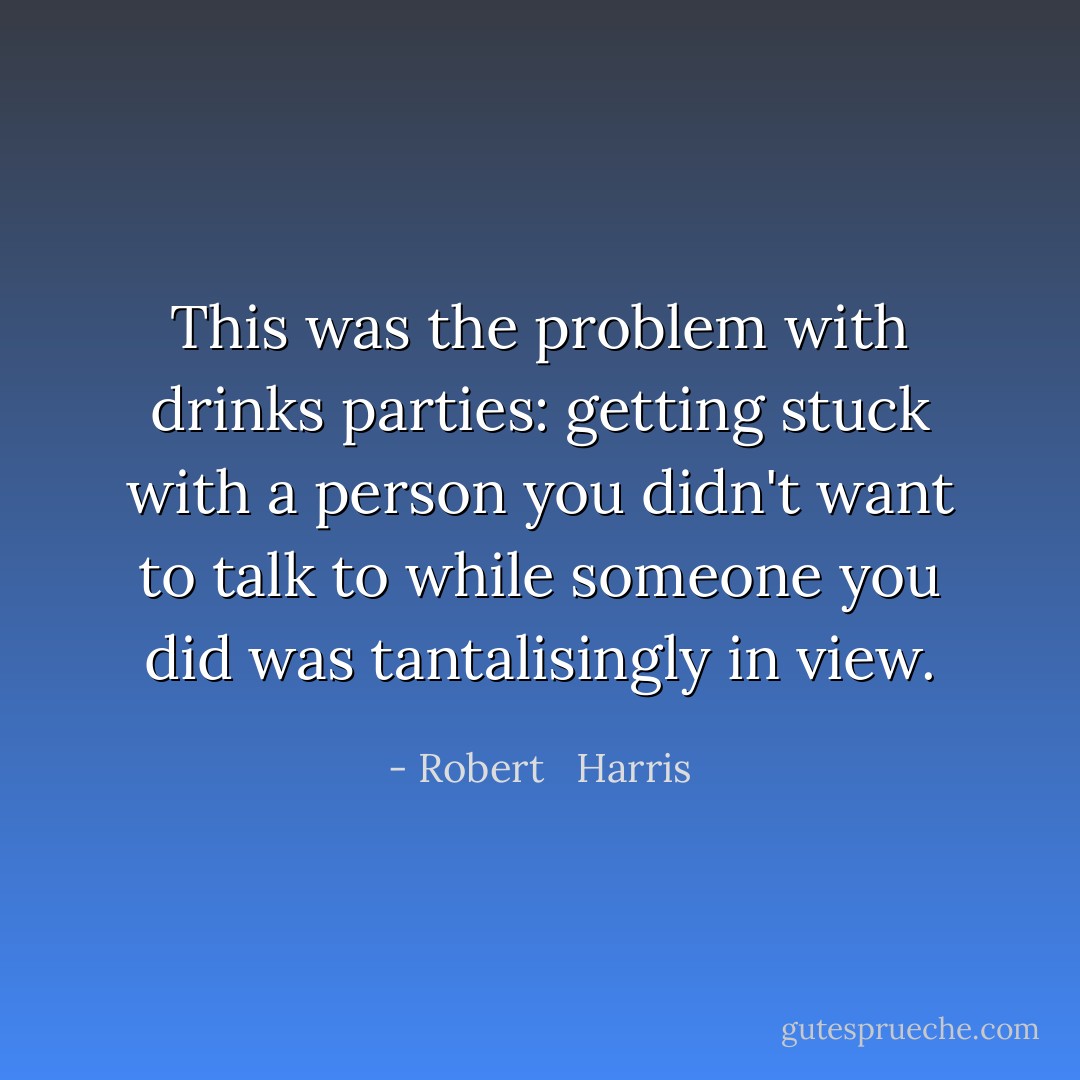 This was the problem with drinks parties: getting stuck with a person you didn't want to talk to while someone you did was tantalisingly in view. - Robert   Harris